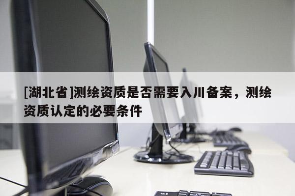 [湖北省]測(cè)繪資質(zhì)是否需要入川備案，測(cè)繪資質(zhì)認(rèn)定的必要條件