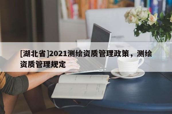 [湖北省]2021測繪資質(zhì)管理政策，測繪資質(zhì)管理規(guī)定