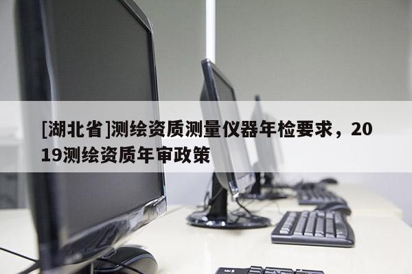 [湖北省]測繪資質(zhì)測量儀器年檢要求，2019測繪資質(zhì)年審政策