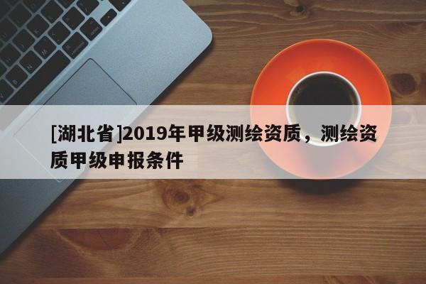 [湖北省]2019年甲級(jí)測(cè)繪資質(zhì)，測(cè)繪資質(zhì)甲級(jí)申報(bào)條件