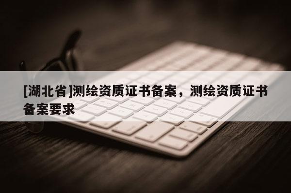 [湖北省]測繪資質(zhì)證書備案，測繪資質(zhì)證書備案要求