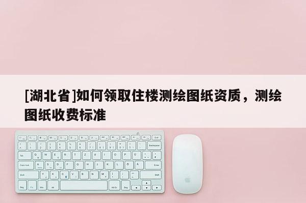 [湖北省]如何領取住樓測繪圖紙資質，測繪圖紙收費標準
