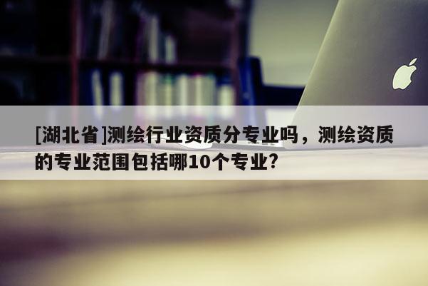 [湖北省]測繪行業(yè)資質(zhì)分專業(yè)嗎，測繪資質(zhì)的專業(yè)范圍包括哪10個專業(yè)?
