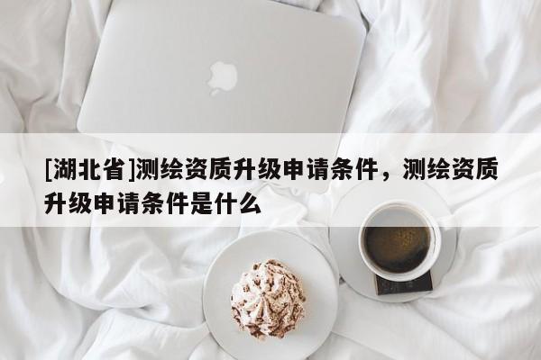 [湖北省]測(cè)繪資質(zhì)升級(jí)申請(qǐng)條件，測(cè)繪資質(zhì)升級(jí)申請(qǐng)條件是什么