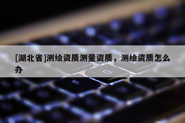 [湖北省]測繪資質(zhì)測量資質(zhì)，測繪資質(zhì)怎么辦