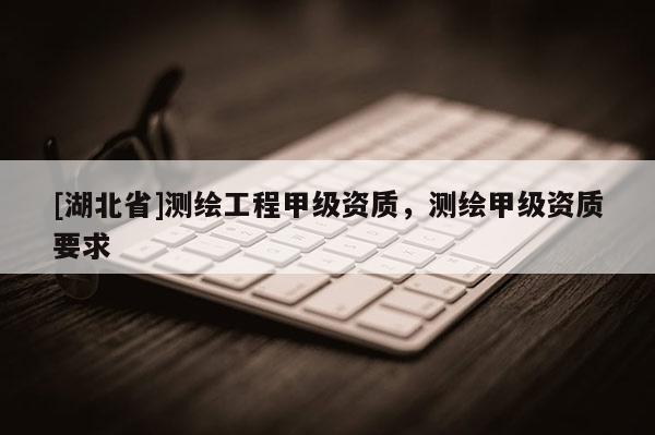 [湖北省]測(cè)繪工程甲級(jí)資質(zhì)，測(cè)繪甲級(jí)資質(zhì)要求