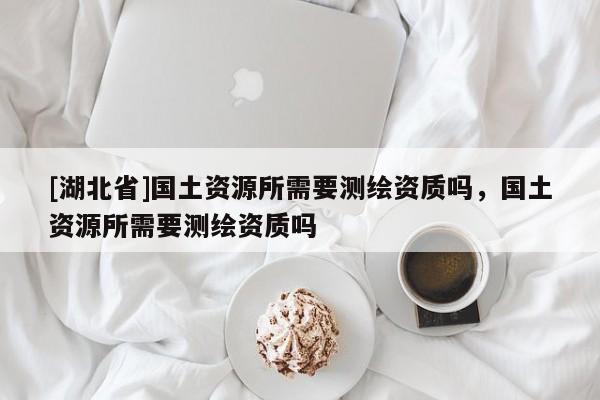 [湖北省]國土資源所需要測繪資質(zhì)嗎，國土資源所需要測繪資質(zhì)嗎