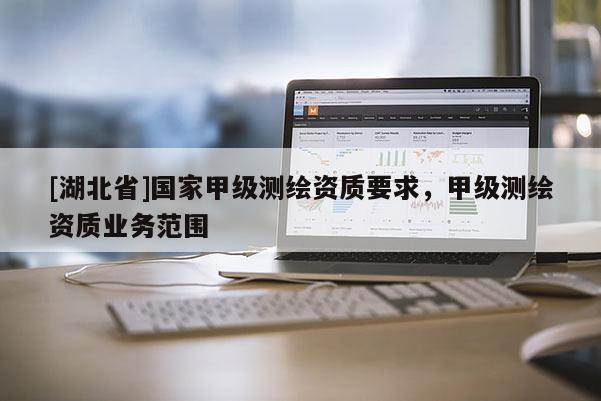 [湖北省]國家甲級(jí)測(cè)繪資質(zhì)要求，甲級(jí)測(cè)繪資質(zhì)業(yè)務(wù)范圍