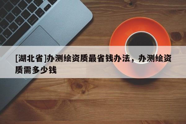 [湖北省]辦測繪資質(zhì)最省錢辦法，辦測繪資質(zhì)需多少錢