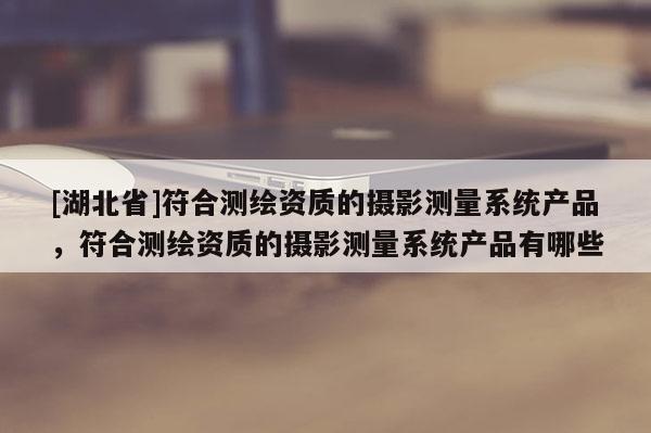 [湖北省]符合測繪資質(zhì)的攝影測量系統(tǒng)產(chǎn)品，符合測繪資質(zhì)的攝影測量系統(tǒng)產(chǎn)品有哪些