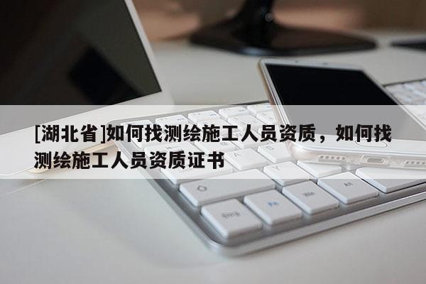 [湖北省]如何找測(cè)繪施工人員資質(zhì)，如何找測(cè)繪施工人員資質(zhì)證書