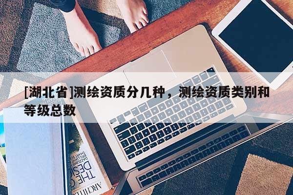 [湖北省]測繪資質(zhì)分幾種，測繪資質(zhì)類別和等級總數(shù)
