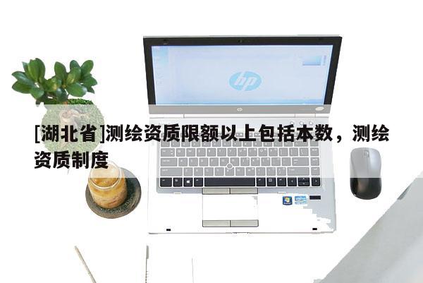 [湖北省]測繪資質(zhì)限額以上包括本數(shù)，測繪資質(zhì)制度