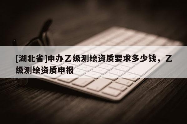 [湖北省]申辦乙級(jí)測(cè)繪資質(zhì)要求多少錢(qián)，乙級(jí)測(cè)繪資質(zhì)申報(bào)