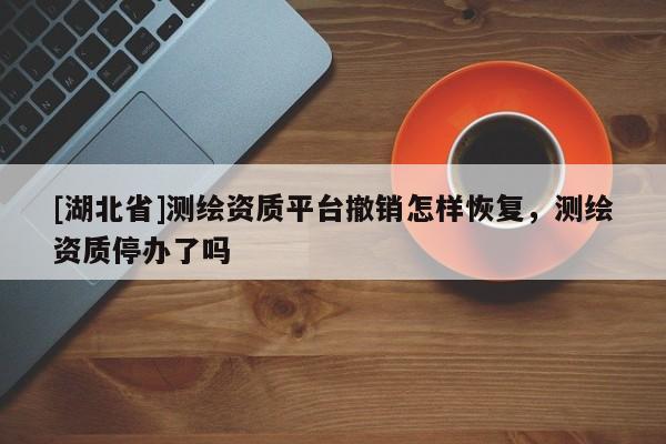 [湖北省]測繪資質(zhì)平臺撤銷怎樣恢復(fù)，測繪資質(zhì)停辦了嗎