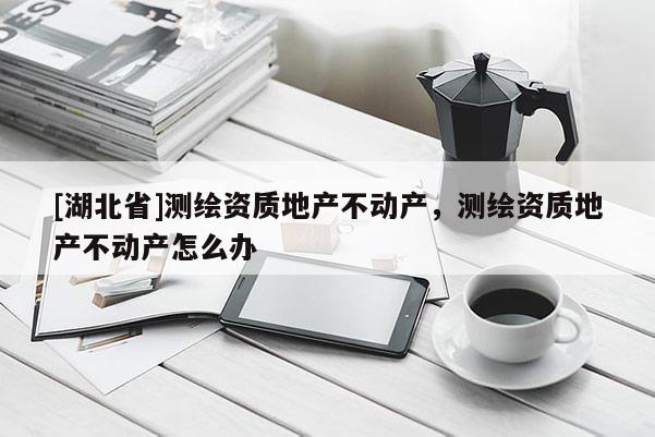 [湖北省]測繪資質(zhì)地產(chǎn)不動(dòng)產(chǎn)，測繪資質(zhì)地產(chǎn)不動(dòng)產(chǎn)怎么辦
