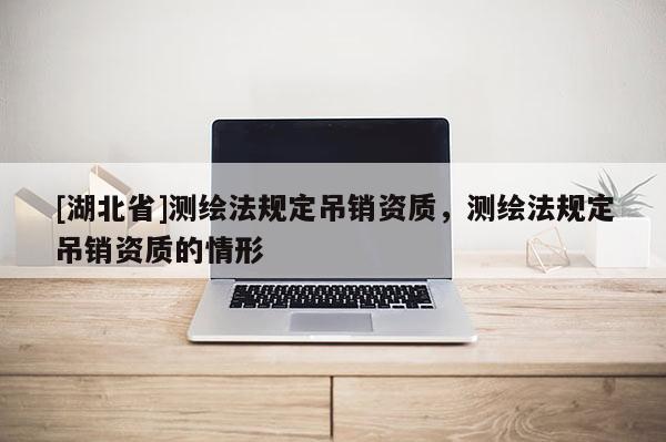 [湖北省]測(cè)繪法規(guī)定吊銷資質(zhì)，測(cè)繪法規(guī)定吊銷資質(zhì)的情形