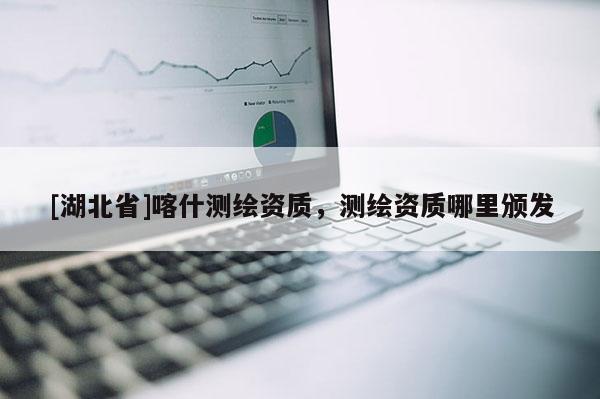 [湖北省]喀什測繪資質(zhì)，測繪資質(zhì)哪里頒發(fā)