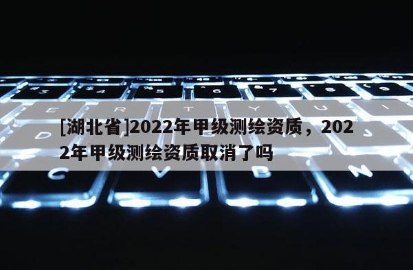 [湖北省]2022年甲級測繪資質(zhì)，2022年甲級測繪資質(zhì)取消了嗎