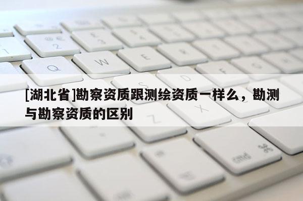 [湖北省]勘察資質(zhì)跟測繪資質(zhì)一樣么，勘測與勘察資質(zhì)的區(qū)別