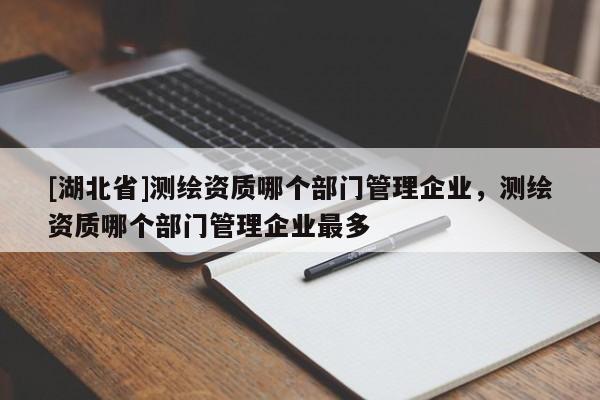 [湖北省]測繪資質(zhì)哪個部門管理企業(yè)，測繪資質(zhì)哪個部門管理企業(yè)最多
