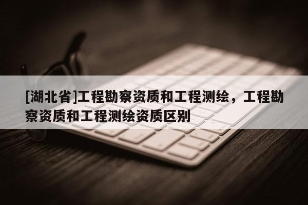 [湖北省]工程勘察資質(zhì)和工程測繪，工程勘察資質(zhì)和工程測繪資質(zhì)區(qū)別