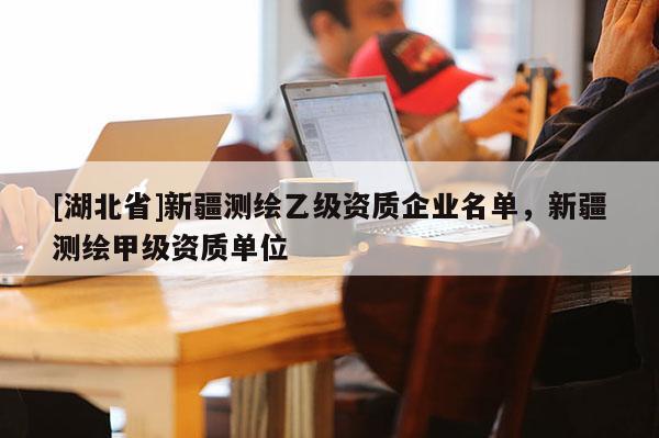 [湖北省]新疆測(cè)繪乙級(jí)資質(zhì)企業(yè)名單，新疆測(cè)繪甲級(jí)資質(zhì)單位