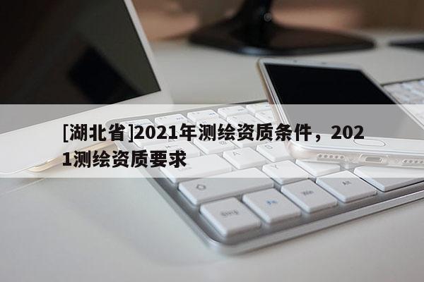 [湖北省]2021年測(cè)繪資質(zhì)條件，2021測(cè)繪資質(zhì)要求