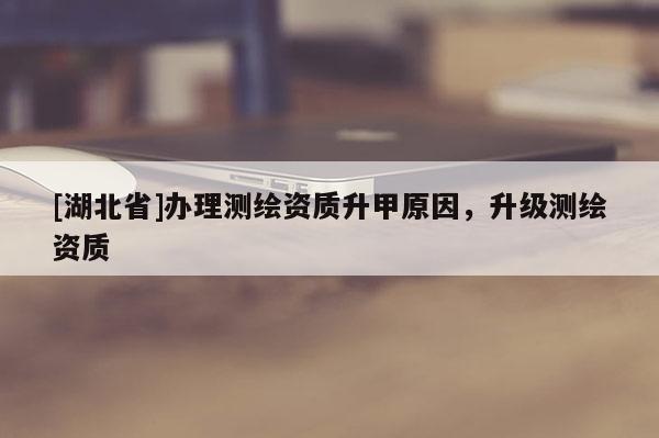 [湖北省]辦理測(cè)繪資質(zhì)升甲原因，升級(jí)測(cè)繪資質(zhì)