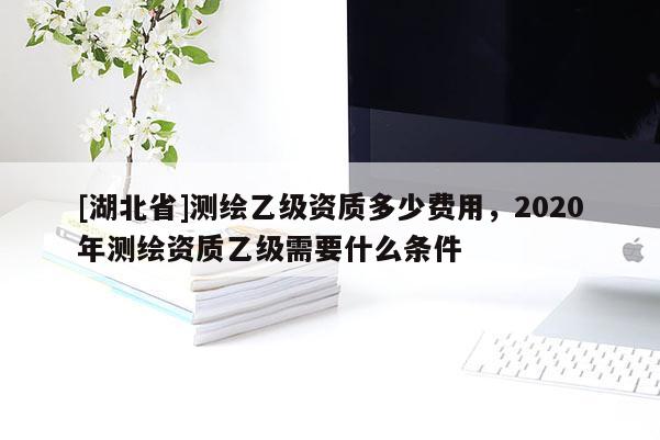 [湖北省]測(cè)繪乙級(jí)資質(zhì)多少費(fèi)用，2020年測(cè)繪資質(zhì)乙級(jí)需要什么條件