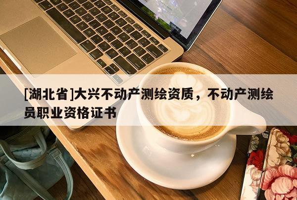 [湖北省]大興不動(dòng)產(chǎn)測(cè)繪資質(zhì)，不動(dòng)產(chǎn)測(cè)繪員職業(yè)資格證書