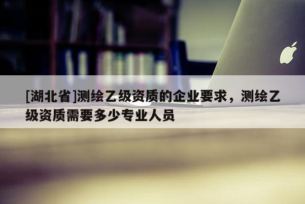 [湖北省]測(cè)繪乙級(jí)資質(zhì)的企業(yè)要求，測(cè)繪乙級(jí)資質(zhì)需要多少專業(yè)人員