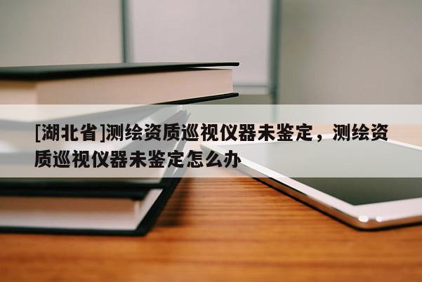 [湖北省]測(cè)繪資質(zhì)巡視儀器未鑒定，測(cè)繪資質(zhì)巡視儀器未鑒定怎么辦
