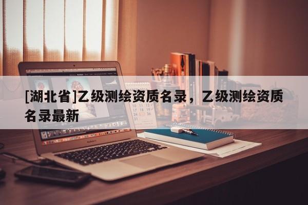 [湖北省]乙級測繪資質(zhì)名錄，乙級測繪資質(zhì)名錄最新