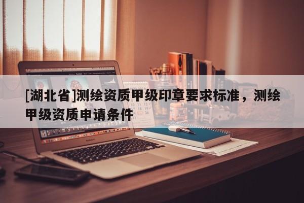[湖北省]測(cè)繪資質(zhì)甲級(jí)印章要求標(biāo)準(zhǔn)，測(cè)繪甲級(jí)資質(zhì)申請(qǐng)條件