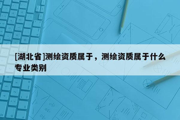 [湖北省]測(cè)繪資質(zhì)屬于，測(cè)繪資質(zhì)屬于什么專業(yè)類別