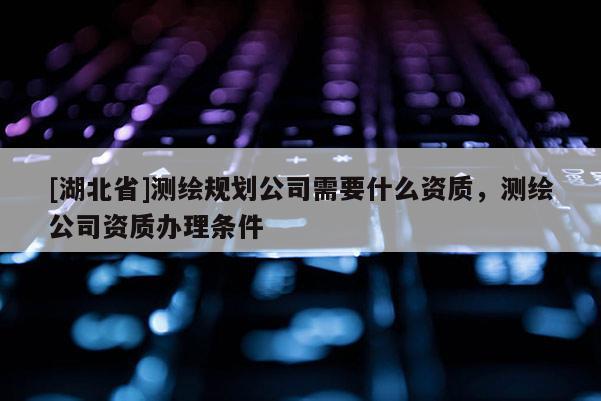 [湖北省]測(cè)繪規(guī)劃公司需要什么資質(zhì)，測(cè)繪公司資質(zhì)辦理?xiàng)l件