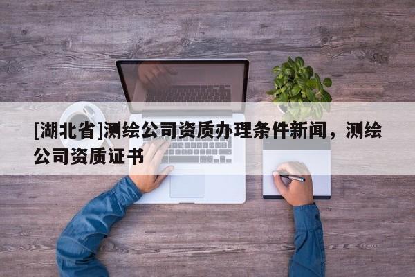 [湖北省]測(cè)繪公司資質(zhì)辦理?xiàng)l件新聞，測(cè)繪公司資質(zhì)證書
