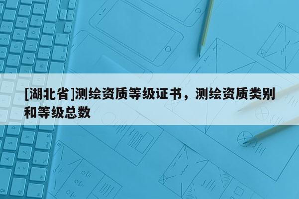 [湖北省]測(cè)繪資質(zhì)等級(jí)證書，測(cè)繪資質(zhì)類別和等級(jí)總數(shù)