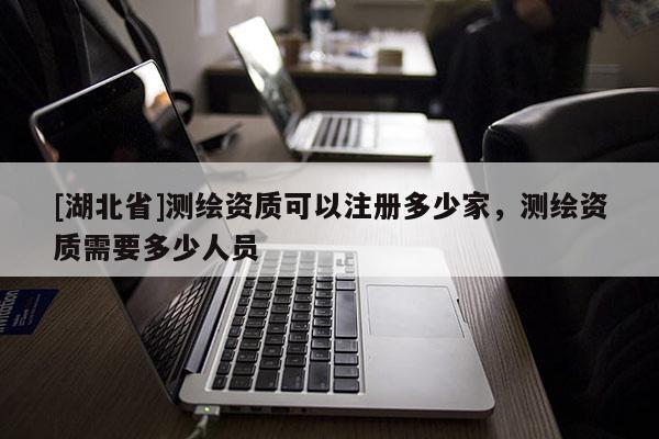 [湖北省]測(cè)繪資質(zhì)可以注冊(cè)多少家，測(cè)繪資質(zhì)需要多少人員