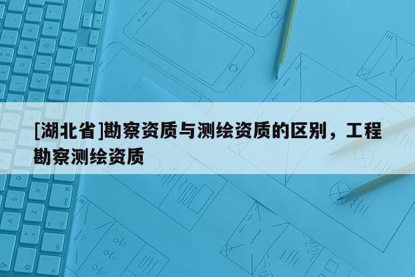 [湖北省]勘察資質(zhì)與測繪資質(zhì)的區(qū)別，工程勘察測繪資質(zhì)