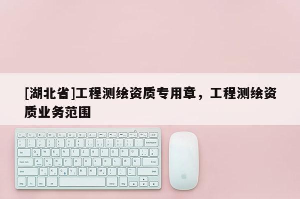 [湖北省]工程測繪資質(zhì)專用章，工程測繪資質(zhì)業(yè)務(wù)范圍