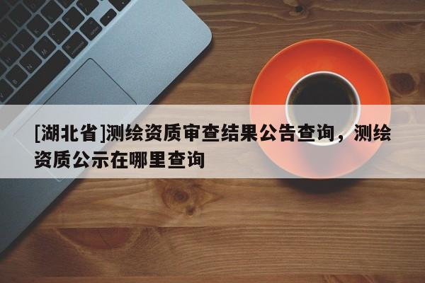 [湖北省]測繪資質(zhì)審查結(jié)果公告查詢，測繪資質(zhì)公示在哪里查詢