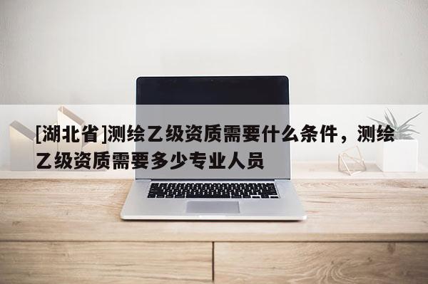 [湖北省]測繪乙級資質(zhì)需要什么條件，測繪乙級資質(zhì)需要多少專業(yè)人員