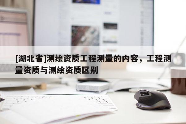 [湖北省]測繪資質(zhì)工程測量的內(nèi)容，工程測量資質(zhì)與測繪資質(zhì)區(qū)別