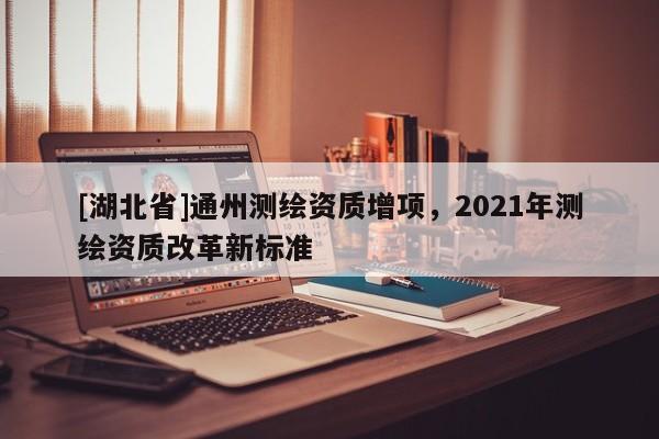 [湖北省]通州測(cè)繪資質(zhì)增項(xiàng)，2021年測(cè)繪資質(zhì)改革新標(biāo)準(zhǔn)