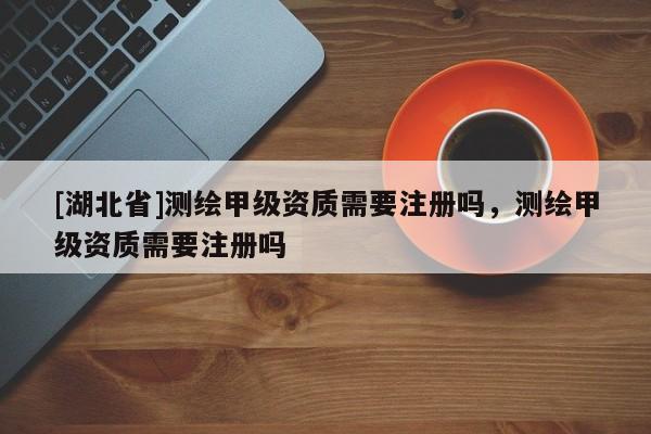 [湖北省]測(cè)繪甲級(jí)資質(zhì)需要注冊(cè)嗎，測(cè)繪甲級(jí)資質(zhì)需要注冊(cè)嗎