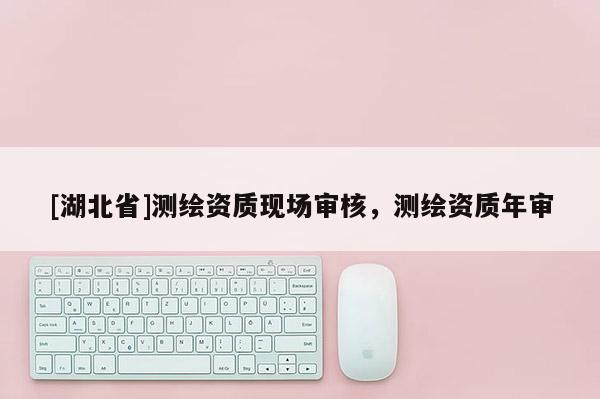 [湖北省]測繪資質(zhì)現(xiàn)場審核，測繪資質(zhì)年審