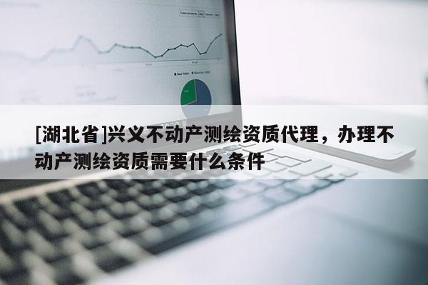 [湖北省]興義不動產(chǎn)測繪資質(zhì)代理，辦理不動產(chǎn)測繪資質(zhì)需要什么條件