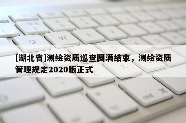 [湖北省]測繪資質(zhì)巡查圓滿結(jié)束，測繪資質(zhì)管理規(guī)定2020版正式
